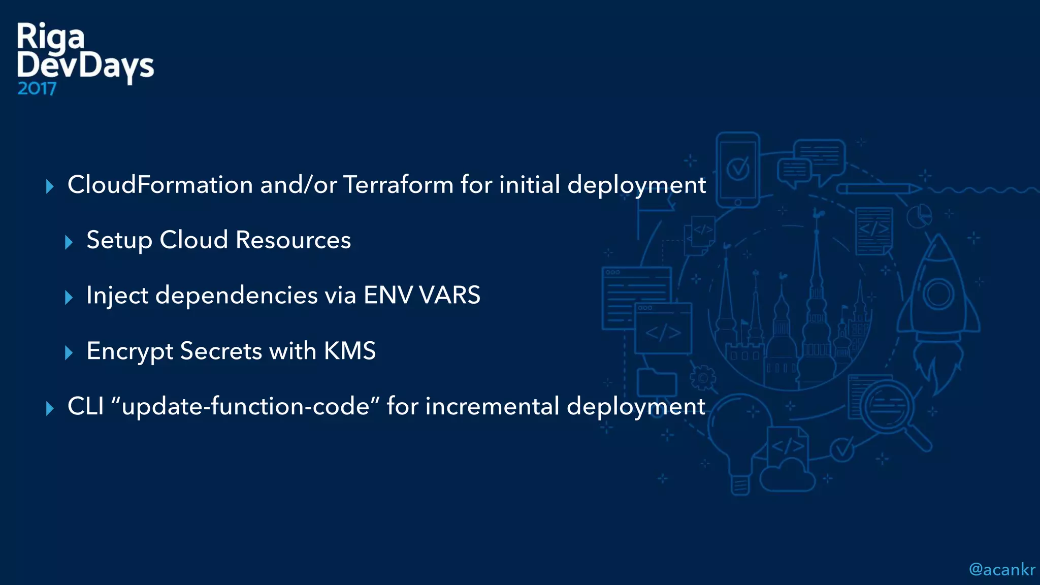 @acankr
▸ CloudFormation and/or Terraform for initial deployment
▸ Setup Cloud Resources
▸ Inject dependencies via ENV VARS
▸ Encrypt Secrets with KMS
▸ CLI “update-function-code” for incremental deployment
 