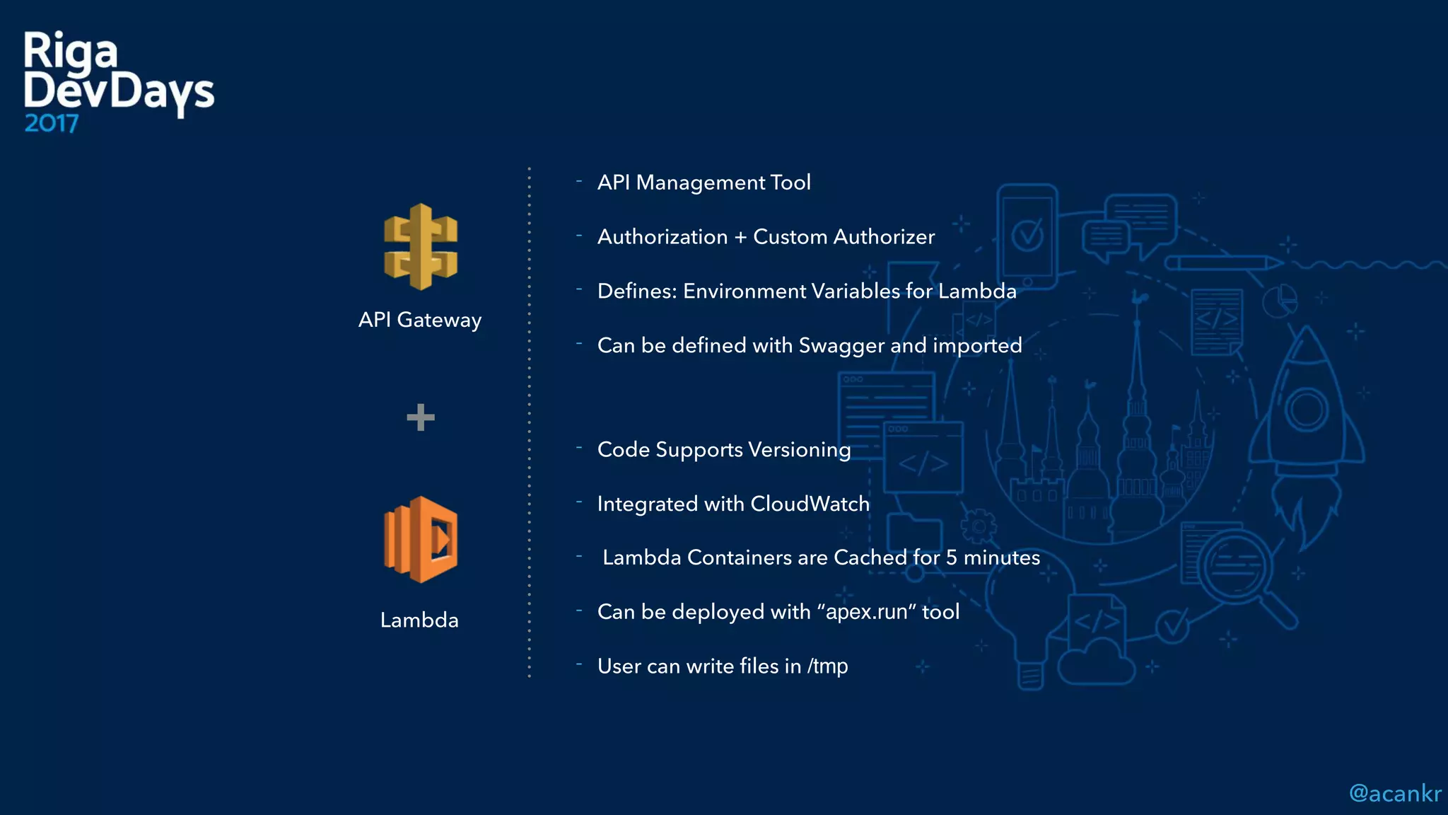 @acankr
API Gateway
Lambda
+
- API Management Tool
- Authorization + Custom Authorizer
- Deﬁnes: Environment Variables for Lambda
- Can be deﬁned with Swagger and imported
- Code Supports Versioning
- Integrated with CloudWatch
- Lambda Containers are Cached for 5 minutes
- Can be deployed with “apex.run” tool
- User can write ﬁles in /tmp
 
