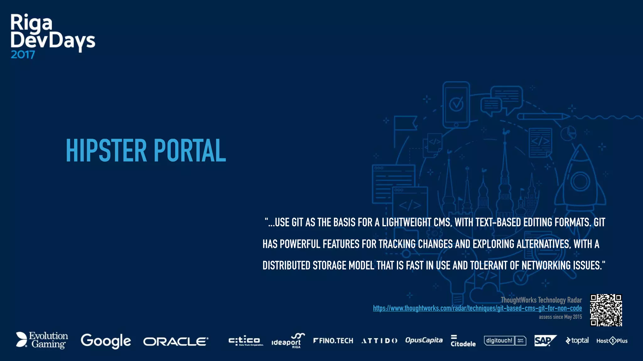 HIPSTER PORTAL
"...USE GIT AS THE BASIS FOR A LIGHTWEIGHT CMS, WITH TEXT-BASED EDITING FORMATS. GIT
HAS POWERFUL FEATURES FOR TRACKING CHANGES AND EXPLORING ALTERNATIVES, WITH A
DISTRIBUTED STORAGE MODEL THAT IS FAST IN USE AND TOLERANT OF NETWORKING ISSUES."
ThoughtWorks Technology Radar
https://www.thoughtworks.com/radar/techniques/git-based-cms-git-for-non-code
assess since May 2015
 