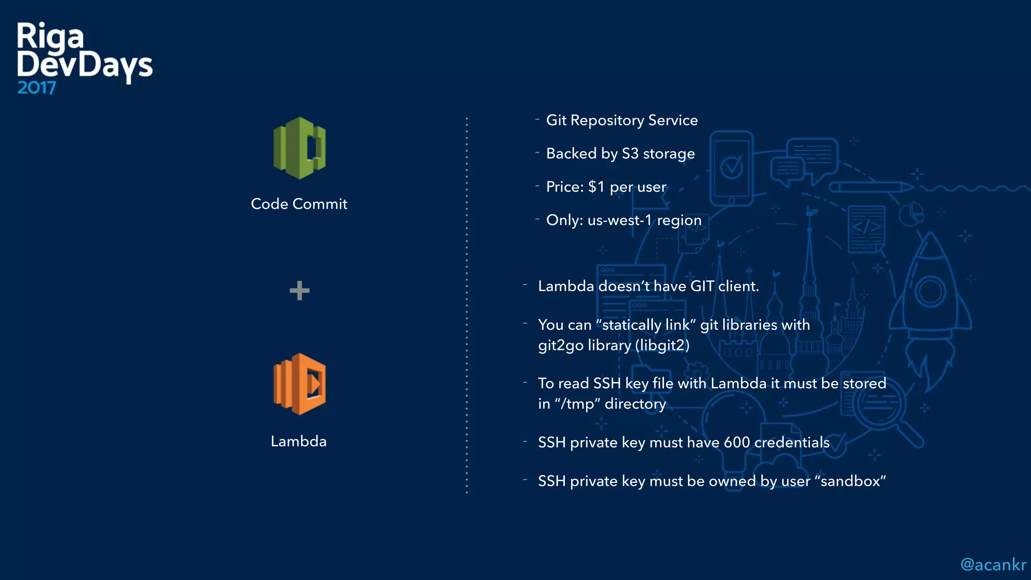 @acankr
Lambda
+ - Lambda doesn’t have GIT client.
- You can “statically link” git libraries with  
git2go library (libgit2)
- To read SSH key ﬁle with Lambda it must be stored
in “/tmp” directory
- SSH private key must have 600 credentials
- SSH private key must be owned by user “sandbox”
Code Commit
- Git Repository Service
- Backed by S3 storage
- Price: $1 per user
- Only: us-west-1 region
 