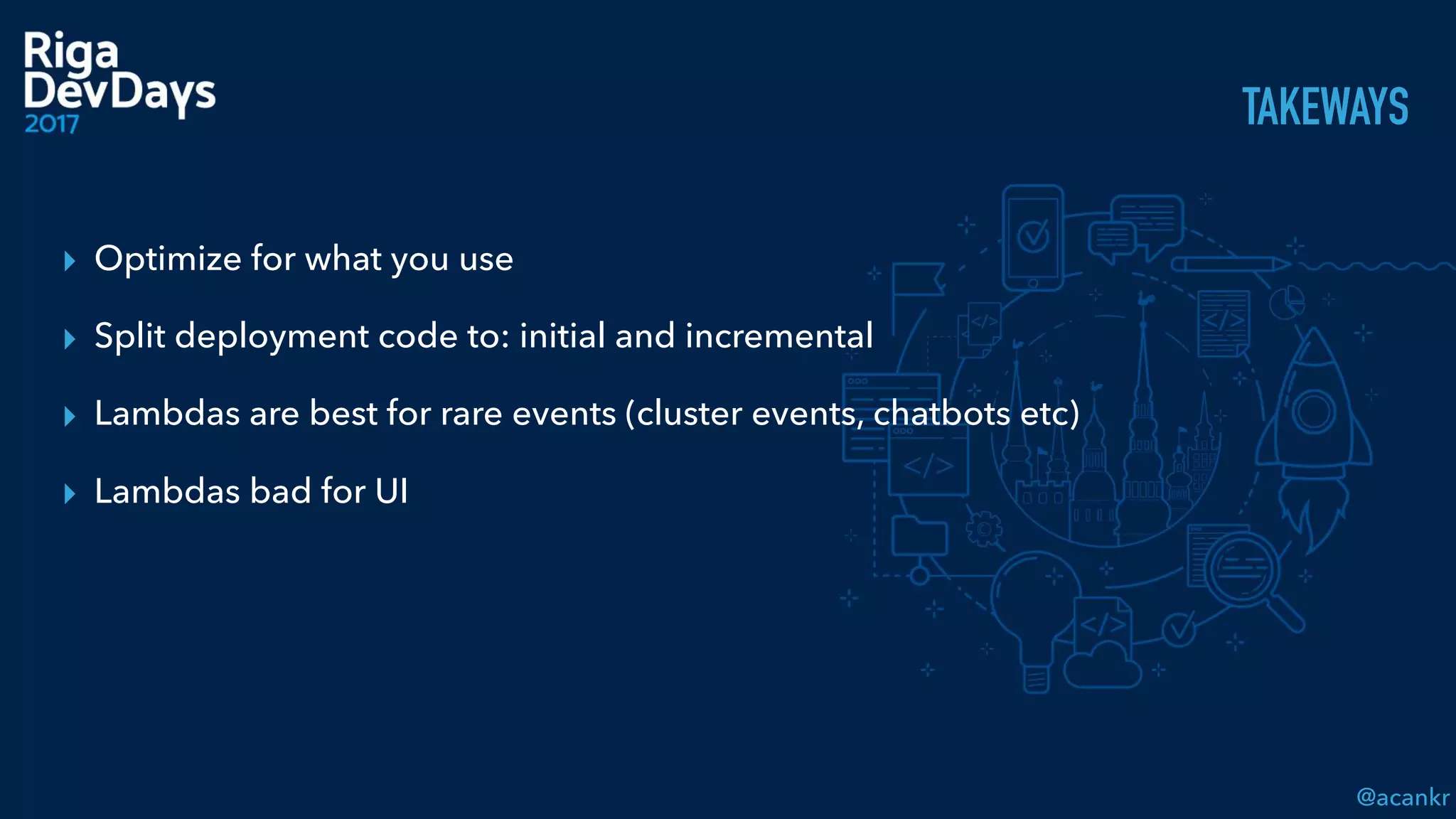 @acankr
TAKEWAYS
▸ Optimize for what you use
▸ Split deployment code to: initial and incremental
▸ Lambdas are best for rare events (cluster events, chatbots etc)
▸ Lambdas bad for UI
 