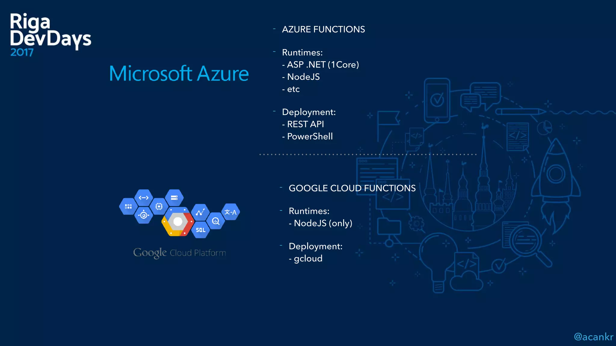 @acankr
- AZURE FUNCTIONS
- Runtimes:  
- ASP .NET (1Core) 
- NodeJS 
- etc
- Deployment: 
- REST API 
- PowerShell
- GOOGLE CLOUD FUNCTIONS
- Runtimes: 
- NodeJS (only)
- Deployment: 
- gcloud
 