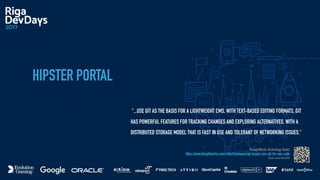 HIPSTER PORTAL
"...USE GIT AS THE BASIS FOR A LIGHTWEIGHT CMS, WITH TEXT-BASED EDITING FORMATS. GIT
HAS POWERFUL FEATURES FOR TRACKING CHANGES AND EXPLORING ALTERNATIVES, WITH A
DISTRIBUTED STORAGE MODEL THAT IS FAST IN USE AND TOLERANT OF NETWORKING ISSUES."
ThoughtWorks Technology Radar
https://www.thoughtworks.com/radar/techniques/git-based-cms-git-for-non-code
assess since May 2015
 