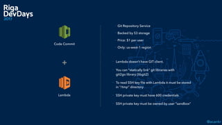 @acankr
Lambda
+ - Lambda doesn’t have GIT client.
- You can “statically link” git libraries with  
git2go library (libgit2)
- To read SSH key ﬁle with Lambda it must be stored
in “/tmp” directory
- SSH private key must have 600 credentials
- SSH private key must be owned by user “sandbox”
Code Commit
- Git Repository Service
- Backed by S3 storage
- Price: $1 per user
- Only: us-west-1 region
 