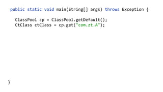    public  static  void  main(String[]  args)  throws  Exception  {  
        ClassPool  cp  =  ClassPool.getDefault();  
        CtClass  ct  =  cp.makeClass("com.zt.A",    
                cp.get("com.zt.Clazz"));  
        CtMethod[]  methods  =  ct.getMethods(); 
        for  (CtMethod  method  :  methods)  { 
              //…  
        }  
        ct.writeFile("/output");  
  }
    ClassPool  cp  =  new  ClassPool(null);  
    cp.appendSystemPath();  
 