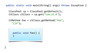    public  static  void  main(String[]  args)  throws  Exception  {  
        ClassPool  cp  =  ClassPool.getDefault();  
        CtClass  ct  =  cp.makeClass("com.zt.A",    
                cp.get("com.zt.Clazz"));  
        CtMethod[]  methods  =  ct.getMethods(); 
        for  (CtMethod  method  :  methods)  { 
              //…  
        }  
        ct.writeFile("/output");  
  }
 