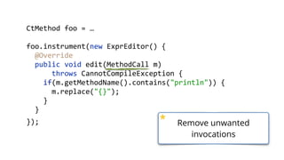    public  static  void  main(String[]  args)  throws  Exception  {  
        ClassPool  cp  =  ClassPool.getDefault();  
        CtClass  ctClass  =  cp.get("com.zt.A");  
        CtMethod  foo  =  ctClass.getMethod("foo",    
            "(Ljava/lang/String;)V");  
        foo.insertBefore("System.out.println();");  
        Class  c  =  ctClass.toClass(); 
        A  a  =  (A)  c.newInstance(); 
        a.foo("Hello"); 
  }
    public  void  foo(String  s)  {   
    }  
 
