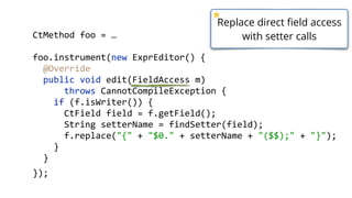    public  static  void  main(String[]  args)  throws  Exception  {  
        ClassPool  cp  =  ClassPool.getDefault();  
        CtClass  ctClass  =  cp.get("com.zt.A");  
        CtMethod  foo  =  ctClass.getMethod("foo",    
            "(Ljava/lang/String;Ljava/lang/String;Ljava/lang/String;Lja
        foo.insertBefore("System.out.println();");  
        Class  c  =  ctClass.toClass(); 
        A  a  =  (A)  c.newInstance(); 
        a.foo("Hello"); 
  }
  Descriptors  might  get  quite  long  ;)  
 