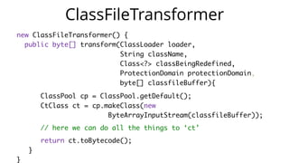    public  static  void  main(String[]  args)  throws  Exception  {  
        ClassPool  cp  =  ClassPool.getDefault();  
        CtClass  ctClass  =  cp.get("com.zt.A");  
        CtMethod  foo  =  ctClass.getMethod("foo",    
            "(Ljava/lang/String;)V");  
        foo.insertBefore("System.out.println($1);");  
        Class  c  =  ctClass.toClass(); 
        A  a  =  (A)  c.newInstance(); 
        a.foo("Hello"); 
  }
 