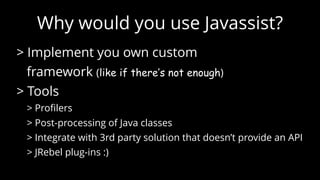 ClassFileTransformer
new ClassFileTransformer() {
public byte[] transform(ClassLoader loader,   
String className,  
Class<?> classBeingRedefined,  
ProtectionDomain protectionDomain,   
byte[] classfileBuffer){
ClassPool cp = ClassPool.getDefault();  
CtClass ct = cp.makeClass(new   
ByteArrayInputStream(classfileBuffer));
// here we can do all the things to ‘ct’
return ct.toBytecode();
}  
}
 