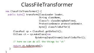 new ClassFileTransformer() {
public byte[] transform(ClassLoader loader,   
String className,  
Class<?> classBeingRedefined,  
ProtectionDomain protectionDomain,   
byte[] classfileBuffer){
ClassPool cp = ClassPool.getDefault();  
CtClass ct = cp.makeClass(new   
ByteArrayInputStream(classfileBuffer));
// here we can do all the things to ‘ct’
return ct.toBytecode();
}  
}
ClassFileTransformer
 