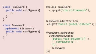 class  Framework  {  
    public  void  configure(){  
          //… 
    }    
}
CtClass  framework    
    =  cp.get("com.zt.Framework");
framework.addInterface(  
  cp.get("com.zt.jrebel.Listener"));
class  Framework    
  implements  Listener  {  
    public  void  configure(){ 
    }    
}
framework.addMethod(  
    CtNewMethod.make(  
        "public  void  onEvent(){"  +  
        "    configure();"  +  
        "}",  
        framework  
));
 