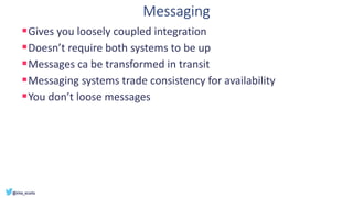 Messaging
▪Gives you loosely coupled integration
▪Doesn’t require both systems to be up
▪Messages ca be transformed in transit
▪Messaging systems trade consistency for availability
▪You don’t loose messages
 