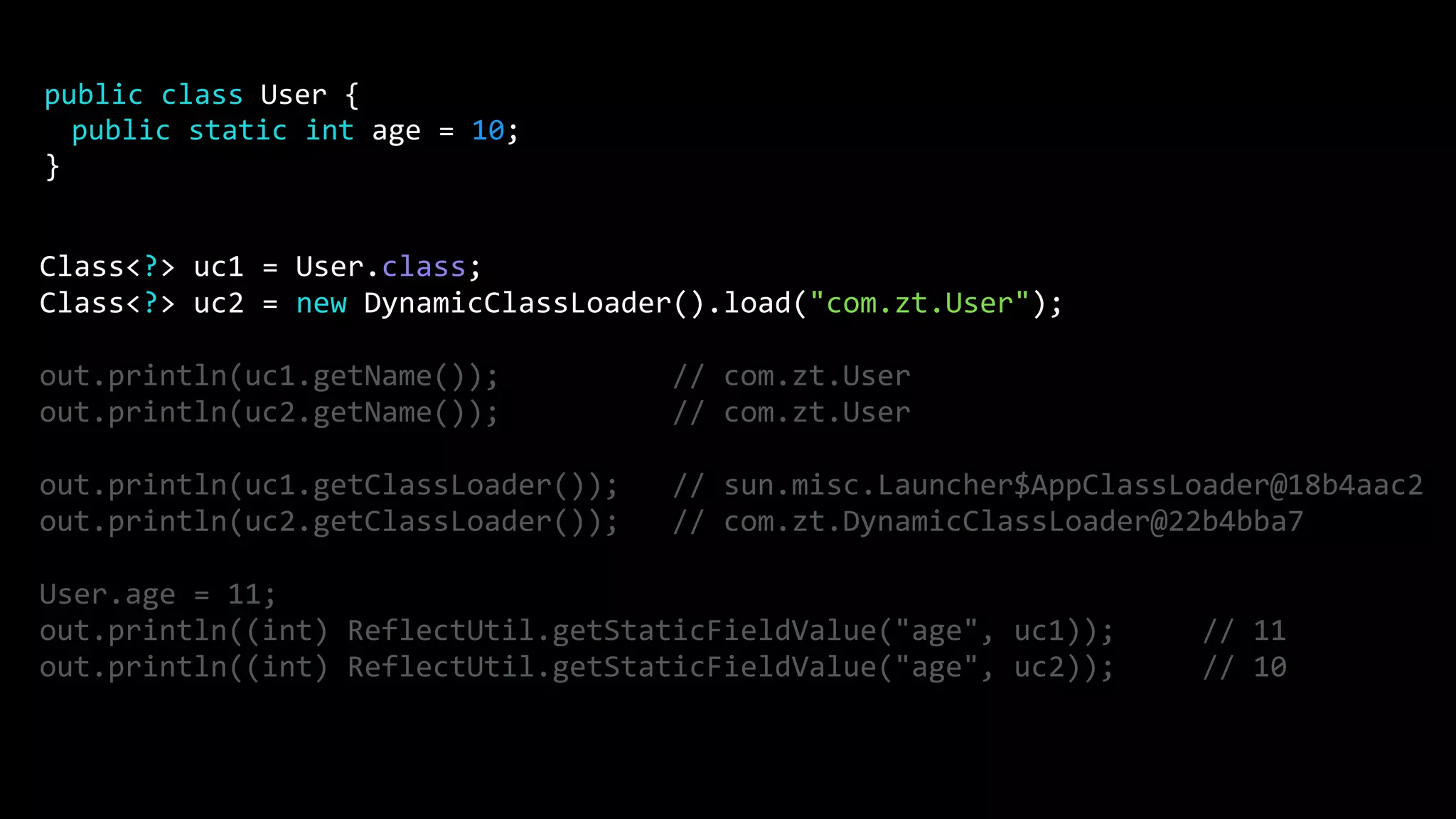 Class<?> uc1 = User.class;
Class<?> uc2 = new DynamicClassLoader().load("com.zt.User");
out.println(uc1.getName()); // com.zt.User
out.println(uc2.getName()); // com.zt.User
out.println(uc1.getClassLoader()); // sun.misc.Launcher$AppClassLoader@18b4aac2
out.println(uc2.getClassLoader()); // com.zt.DynamicClassLoader@22b4bba7
User.age = 11;
out.println((int) ReflectUtil.getStaticFieldValue("age", uc1)); // 11
out.println((int) ReflectUtil.getStaticFieldValue("age", uc2)); // 10
public class User {
public static int age = 10;
}
 