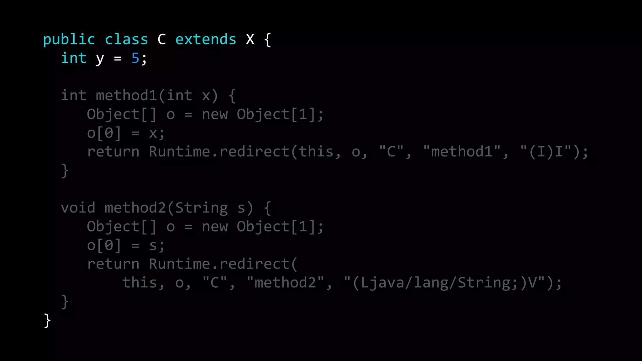 public class C extends X {
int y = 5;
int method1(int x) {
Object[] o = new Object[1];
o[0] = x;
return Runtime.redirect(this, o, "C", "method1", "(I)I");
}
void method2(String s) {
Object[] o = new Object[1];
o[0] = s;
return Runtime.redirect(
this, o, "C", "method2", "(Ljava/lang/String;)V");
}
}
 