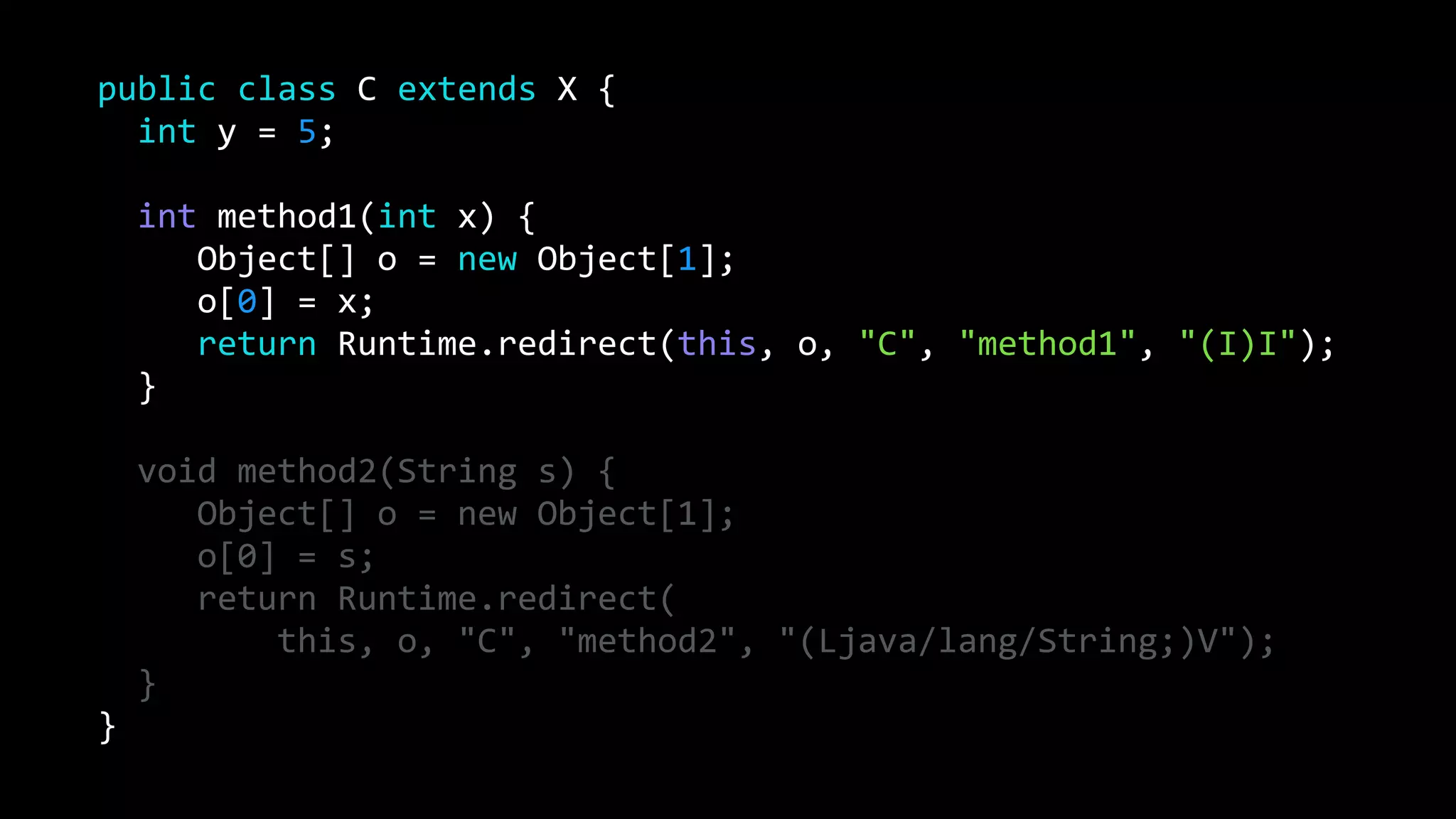 public class C extends X {
int y = 5;
int method1(int x) {
Object[] o = new Object[1];
o[0] = x;
return Runtime.redirect(this, o, "C", "method1", "(I)I");
}
void method2(String s) {
Object[] o = new Object[1];
o[0] = s;
return Runtime.redirect(
this, o, "C", "method2", "(Ljava/lang/String;)V");
}
}
 