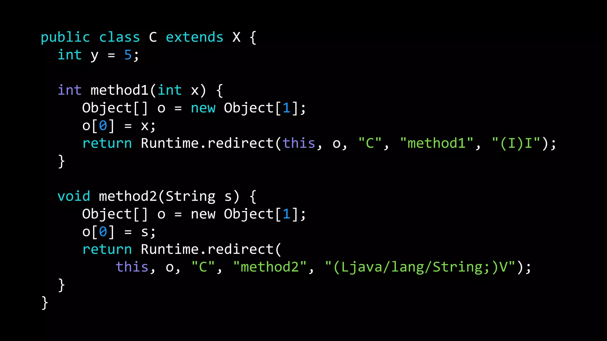 public class C extends X {
int y = 5;
int method1(int x) {
Object[] o = new Object[1];
o[0] = x;
return Runtime.redirect(this, o, "C", "method1", "(I)I");
}
void method2(String s) {
Object[] o = new Object[1];
o[0] = s;
return Runtime.redirect(
this, o, "C", "method2", "(Ljava/lang/String;)V");
}
}
 