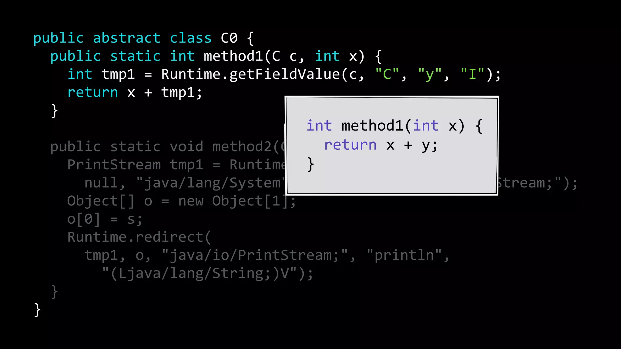 public abstract class C0 {
public static int method1(C c, int x) {
int tmp1 = Runtime.getFieldValue(c, "C", "y", "I");
return x + tmp1;
}
public static void method2(C c, String s) {
PrintStream tmp1 = Runtime.getFieldValue(
null, "java/lang/System", "out", "Ljava/io/PrintStream;");
Object[] o = new Object[1];
o[0] = s;
Runtime.redirect(
tmp1, o, "java/io/PrintStream;", "println",
"(Ljava/lang/String;)V");
}
}
int method1(int x) {
return x + y;
}
 