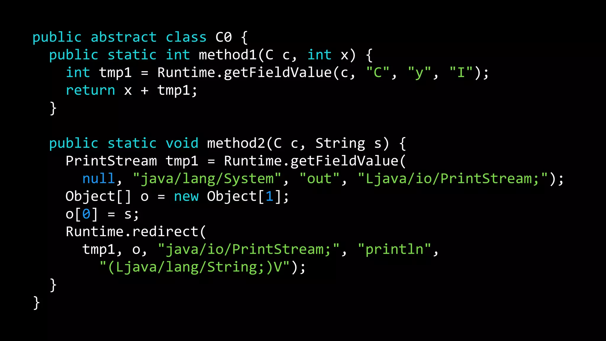 public abstract class C0 {
public static int method1(C c, int x) {
int tmp1 = Runtime.getFieldValue(c, "C", "y", "I");
return x + tmp1;
}
public static void method2(C c, String s) {
PrintStream tmp1 = Runtime.getFieldValue(
null, "java/lang/System", "out", "Ljava/io/PrintStream;");
Object[] o = new Object[1];
o[0] = s;
Runtime.redirect(
tmp1, o, "java/io/PrintStream;", "println",
"(Ljava/lang/String;)V");
}
}
 