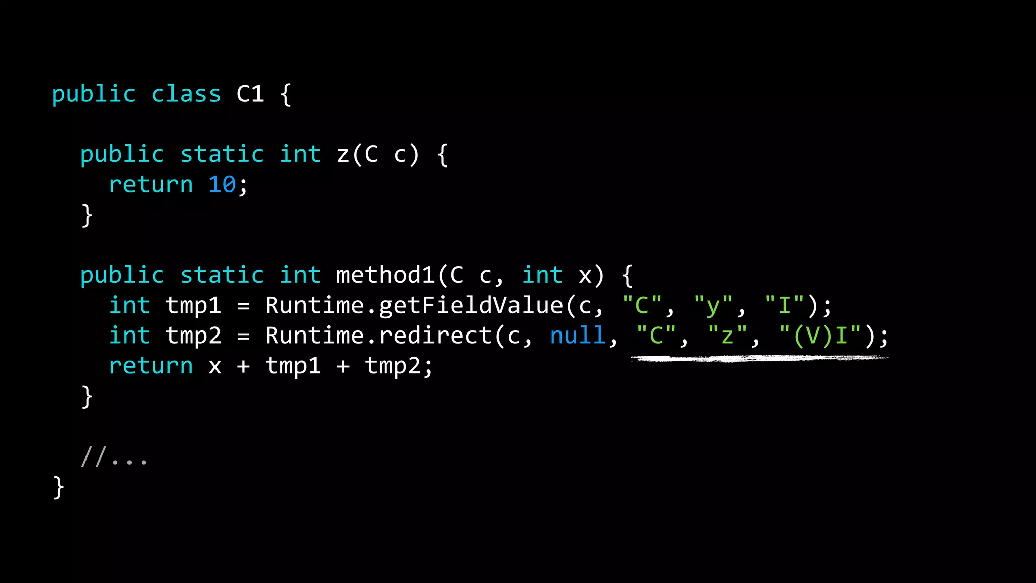 public class C1 {
public static int z(C c) {
return 10;
}
public static int method1(C c, int x) {
int tmp1 = Runtime.getFieldValue(c, "C", "y", "I");
int tmp2 = Runtime.redirect(c, null, "C", "z", "(V)I");
return x + tmp1 + tmp2;
}
//...
}
 