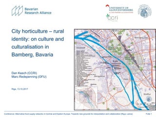 Folie 1Conference: Alternative food supply networks in Central and Eastern Europe: Towards new grounds for interpretation and collaboration (Riga, Latvia)
Dan Keech (CCRI)
Marc Redepenning (OFU)
Riga, 13.10.2017
City horticulture – rural
identity: on culture and
culturalisation in
Bamberg, Bavaria
 