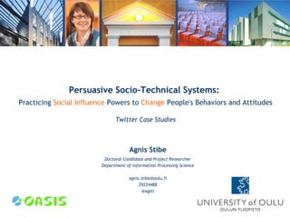 Persuasive Socio-Technical Systems:
Practicing Social Influence Powers to Change People's Behaviors and Attitudes

                               Twitter Case Studies



                                      Agnis Stibe
                          Doctoral Candidate and Project Researcher
                         Department of Information Processing Science

                                      agnis.stibe@oulu.fi
                                           29224488
                                            @agsti
 