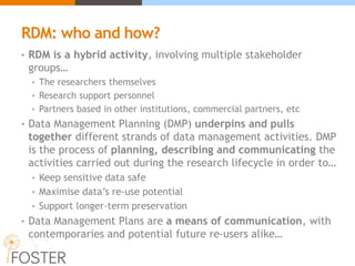 RDM: who and how?
• RDM is a hybrid activity, involving multiple stakeholder
groups…
• The researchers themselves
• Research support personnel
• Partners based in other institutions, commercial partners, etc
• Data Management Planning (DMP) underpins and pulls
together different strands of data management activities. DMP
is the process of planning, describing and communicating the
activities carried out during the research lifecycle in order to…
• Keep sensitive data safe
• Maximise data’s re-use potential
• Support longer-term preservation
• Data Management Plans are a means of communication, with
contemporaries and potential future re-users alike…
 