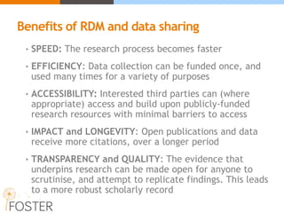 Benefits of RDM and data sharing
• SPEED: The research process becomes faster
• EFFICIENCY: Data collection can be funded once, and
used many times for a variety of purposes
• ACCESSIBILITY: Interested third parties can (where
appropriate) access and build upon publicly-funded
research resources with minimal barriers to access
• IMPACT and LONGEVITY: Open publications and data
receive more citations, over a longer period
• TRANSPARENCY and QUALITY: The evidence that
underpins research can be made open for anyone to
scrutinise, and attempt to replicate findings. This leads
to a more robust scholarly record
 