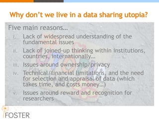 Why don’t we live in a data sharing utopia?
Five main reasons…
i. Lack of widespread understanding of the
fundamental issues
ii. Lack of joined-up thinking within institutions,
countries, internationally…
iii. Issues around ownership/privacy
iv. Technical/financial limitations, and the need
for selection and appraisal of data (which
takes time, and costs money…)
v. Issues around reward and recognition for
researchers
 