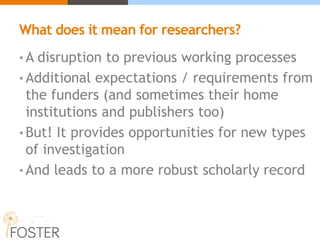 What does it mean for researchers?
• A disruption to previous working processes
• Additional expectations / requirements from
the funders (and sometimes their home
institutions and publishers too)
• But! It provides opportunities for new types
of investigation
• And leads to a more robust scholarly record
 