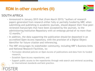 RDM in other countries (ii)
SOUTH AFRICA
• Announced in January 2015 that (from March 2015) “authors of research
papers generated from research either fully or partially funded by NRF, when
submitting and publishing in academic journals, should deposit their final peer-
reviewed manuscripts that have been accepted by the journals, to the
administering Institution Repository with an embargo period of no more than
12 months.”
• In addition, the data supporting the publication should be deposited in an
accredited Open Access repository, with the provision of a Digital Object
Identifier for future citation and referencing.
• The NRF encourages its stakeholder community, including NRF’s Business Units
and National Research Facilities, to:
• Formulate detailed policies on Open Access of publications and data from its funded
research;
• Establish Open Access repositories; and
• Support public access to the repositories through web search and retrieval according
to international standards and best practice.
 