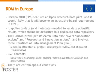 RDM in Europe
• Horizon 2020 (FP8) features an Open Research Data pilot, and it
seems likely that it will become an across-the-board requirement
in FP9…
• It applies to data (and metadata) needed to validate scientific
results, which should be deposited in a dedicated data repository
• The Horizon 2020 Open Research Data pilot covers “Innovation
actions” and “Research and Innovation actions”, and involves
three iterations of Data Management Plan (DMP)
• 6 months after start of project, mid-project review, end-of-project
(final review)
• DMP contents
• Data types; Standards used; Sharing/making available; Curation and
preservation
• There are certain opt-out conditions
 
