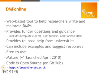 • Web-based tool to help researchers write and
maintain DMPs
• Provides funder questions and guidance
• Includes templates for all RCUK funders, and Horizon 2020
• Provides tailored help from universities
• Can include examples and suggest responses
• Free to use
• Mature (v1 launched April 2010)
• Code is Open Source (on GitHub)
• https://dmponline.dcc.ac.uk
DMPonline
 