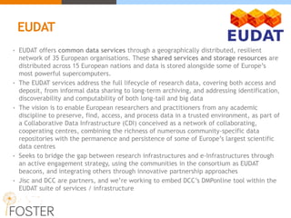 • EUDAT offers common data services through a geographically distributed, resilient
network of 35 European organisations. These shared services and storage resources are
distributed across 15 European nations and data is stored alongside some of Europe’s
most powerful supercomputers.
• The EUDAT services address the full lifecycle of research data, covering both access and
deposit, from informal data sharing to long-term archiving, and addressing identification,
discoverability and computability of both long-tail and big data
• The vision is to enable European researchers and practitioners from any academic
discipline to preserve, find, access, and process data in a trusted environment, as part of
a Collaborative Data Infrastructure (CDI) conceived as a network of collaborating,
cooperating centres, combining the richness of numerous community-specific data
repositories with the permanence and persistence of some of Europe’s largest scientific
data centres
• Seeks to bridge the gap between research infrastructures and e-Infrastructures through
an active engagement strategy, using the communities in the consortium as EUDAT
beacons, and integrating others through innovative partnership approaches
• Jisc and DCC are partners, and we’re working to embed DCC’s DMPonline tool within the
EUDAT suite of services / infrastructure
EUDAT
 