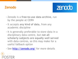 Zenodo
• Zenodo is a free-to-use data archive, run
by the people at CERN
• It accepts any kind of data, from any
academic discipline
• It is generally preferable to store data in a
disciplinary data centre, but not all
scholarly subjects are equally well served
with data centres, so this may make for a
useful fallback option
• See http://zenodo.org/ for more details
 
