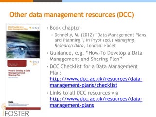 Other data management resources (DCC)
• Book chapter
• Donnelly, M. (2012) “Data Management Plans
and Planning”, in Pryor (ed.) Managing
Research Data, London: Facet
• Guidance, e.g. “How-To Develop a Data
Management and Sharing Plan”
• DCC Checklist for a Data Management
Plan:
http://www.dcc.ac.uk/resources/data-
management-plans/checklist
• Links to all DCC resources via
http://www.dcc.ac.uk/resources/data-
management-plans
 