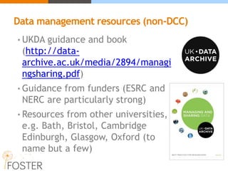 Data management resources (non-DCC)
• UKDA guidance and book
(http://data-
archive.ac.uk/media/2894/managi
ngsharing.pdf)
• Guidance from funders (ESRC and
NERC are particularly strong)
• Resources from other universities,
e.g. Bath, Bristol, Cambridge
Edinburgh, Glasgow, Oxford (to
name but a few)
 