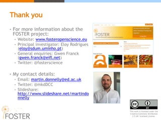 Thank you
• For more information about the
FOSTER project:
• Website: www.fosteropenscience.eu
• Principal investigator: Eloy Rodrigues
(eloy@sdum.uminho.pt)
• General enquiries: Gwen Franck
(gwen.franck@eifl.net)
• Twitter: @fosterscience
• My contact details:
• Email: martin.donnelly@ed.ac.uk
• Twitter: @mkdDCC
• Slideshare:
http://www.slideshare.net/martindo
nnelly
This work is licensed under the
Creative Commons Attribution
2.5 UK: Scotland License.
 