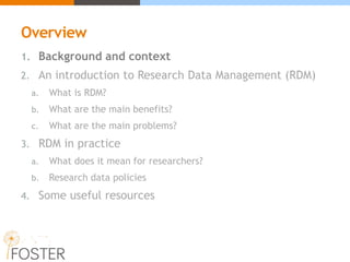 Overview
1. Background and context
2. An introduction to Research Data Management (RDM)
a. What is RDM?
b. What are the main benefits?
c. What are the main problems?
3. RDM in practice
a. What does it mean for researchers?
b. Research data policies
4. Some useful resources
 