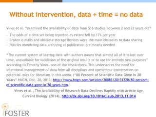 Without intervention, data + time = no data
Vines et al. “examined the availability of data from 516 studies between 2 and 22 years old”
- The odds of a data set being reported as extant fell by 17% per year
- Broken e-mails and obsolete storage devices were the main obstacles to data sharing
- Policies mandating data archiving at publication are clearly needed
“The current system of leaving data with authors means that almost all of it is lost over
time, unavailable for validation of the original results or to use for entirely new purposes”
according to Timothy Vines, one of the researchers. This underscores the need for
intentional management of data from all disciplines and opened our conversation on
potential roles for librarians in this arena. (“80 Percent of Scientific Data Gone in 20
Years” HNGN, Dec. 20, 2013, http://www.hngn.com/articles/20083/20131220/80-percent-
of-scientific-data-gone-in-20-years.htm.)
Vines et al., The Availability of Research Data Declines Rapidly with Article Age,
Current Biology (2014), http://dx.doi.org/10.1016/j.cub.2013.11.014
 