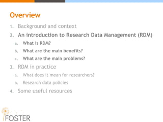 Overview
1. Background and context
2. An introduction to Research Data Management (RDM)
a. What is RDM?
b. What are the main benefits?
c. What are the main problems?
3. RDM in practice
a. What does it mean for researchers?
b. Research data policies
4. Some useful resources
 