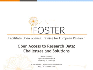Facilitate Open Science Training for European Research
Open Access to Research Data:
Challenges and Solutions
Martin Donnelly
Digital Curation Centre
University of Edinburgh
FOSTER event, National Library of Latvia
Riga, 20 October 2015
 