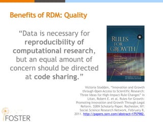 “Data is necessary for
reproducibility of
computational research,
but an equal amount of
concern should be directed
at code sharing.”
Victoria Stodden, “Innovation and Growth
through Open Access to Scientific Research:
Three Ideas for High-Impact Rule Changes” in
Litan, Robert E. et al. Rules for Growth:
Promoting Innovation and Growth Through Legal
Reform. SSRN Scholarly Paper. Rochester, NY:
Social Science Research Network, February 8,
2011. http://papers.ssrn.com/abstract=1757982.
Benefits of RDM: Quality
 