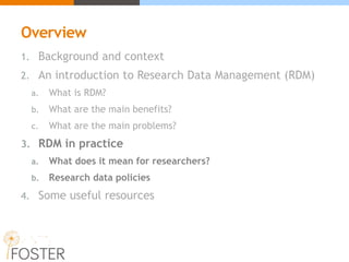 Overview
1. Background and context
2. An introduction to Research Data Management (RDM)
a. What is RDM?
b. What are the main benefits?
c. What are the main problems?
3. RDM in practice
a. What does it mean for researchers?
b. Research data policies
4. Some useful resources
 