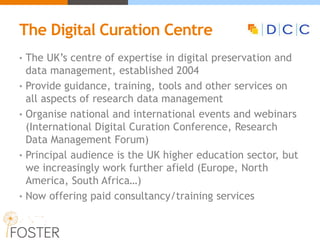 The Digital Curation Centre
• The UK’s centre of expertise in digital preservation and
data management, established 2004
• Provide guidance, training, tools and other services on
all aspects of research data management
• Organise national and international events and webinars
(International Digital Curation Conference, Research
Data Management Forum)
• Principal audience is the UK higher education sector, but
we increasingly work further afield (Europe, North
America, South Africa…)
• Now offering paid consultancy/training services
 