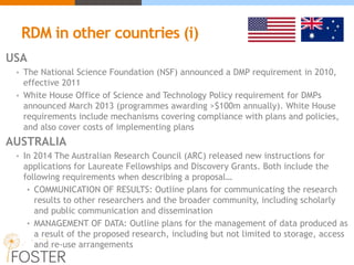 RDM in other countries (i)
USA
• The National Science Foundation (NSF) announced a DMP requirement in 2010,
effective 2011
• White House Office of Science and Technology Policy requirement for DMPs
announced March 2013 (programmes awarding >$100m annually). White House
requirements include mechanisms covering compliance with plans and policies,
and also cover costs of implementing plans
AUSTRALIA
• In 2014 The Australian Research Council (ARC) released new instructions for
applications for Laureate Fellowships and Discovery Grants. Both include the
following requirements when describing a proposal…
• COMMUNICATION OF RESULTS: Outline plans for communicating the research
results to other researchers and the broader community, including scholarly
and public communication and dissemination
• MANAGEMENT OF DATA: Outline plans for the management of data produced as
a result of the proposed research, including but not limited to storage, access
and re-use arrangements
 