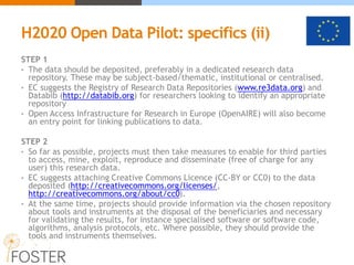 H2020 Open Data Pilot: specifics (ii)
STEP 1
• The data should be deposited, preferably in a dedicated research data
repository. These may be subject-based/thematic, institutional or centralised.
• EC suggests the Registry of Research Data Repositories (www.re3data.org) and
Databib (http://databib.org) for researchers looking to identify an appropriate
repository
• Open Access Infrastructure for Research in Europe (OpenAIRE) will also become
an entry point for linking publications to data.
STEP 2
• So far as possible, projects must then take measures to enable for third parties
to access, mine, exploit, reproduce and disseminate (free of charge for any
user) this research data.
• EC suggests attaching Creative Commons Licence (CC-BY or CC0) to the data
deposited (http://creativecommons.org/licenses/,
http://creativecommons.org/about/cc0).
• At the same time, projects should provide information via the chosen repository
about tools and instruments at the disposal of the beneficiaries and necessary
for validating the results, for instance specialised software or software code,
algorithms, analysis protocols, etc. Where possible, they should provide the
tools and instruments themselves.
 