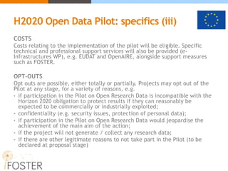 H2020 Open Data Pilot: specifics (iii)
COSTS
Costs relating to the implementation of the pilot will be eligible. Specific
technical and professional support services will also be provided (e-
Infrastructures WP), e.g. EUDAT and OpenAIRE, alongside support measures
such as FOSTER.
OPT-OUTS
Opt outs are possible, either totally or partially. Projects may opt out of the
Pilot at any stage, for a variety of reasons, e.g.
• if participation in the Pilot on Open Research Data is incompatible with the
Horizon 2020 obligation to protect results if they can reasonably be
expected to be commercially or industrially exploited;
• confidentiality (e.g. security issues, protection of personal data);
• if participation in the Pilot on Open Research Data would jeopardise the
achievement of the main aim of the action;
• if the project will not generate / collect any research data;
• if there are other legitimate reasons to not take part in the Pilot (to be
declared at proposal stage)
 