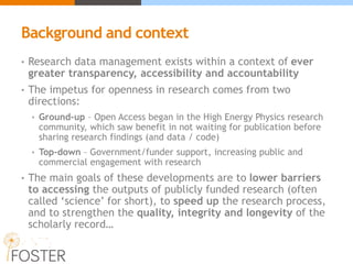 Background and context
• Research data management exists within a context of ever
greater transparency, accessibility and accountability
• The impetus for openness in research comes from two
directions:
• Ground-up – Open Access began in the High Energy Physics research
community, which saw benefit in not waiting for publication before
sharing research findings (and data / code)
• Top-down – Government/funder support, increasing public and
commercial engagement with research
• The main goals of these developments are to lower barriers
to accessing the outputs of publicly funded research (often
called ‘science’ for short), to speed up the research process,
and to strengthen the quality, integrity and longevity of the
scholarly record…
 