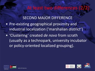 At least two differences (2/2) SECOND MAJOR DIFFERENCE Pre-existing geographical proximity and industrial localization (‘marshalian district’) ‘ Clustering’ created  de novo  from scrath (usually as a technopark, university incubator or policy-oriented localized grouping). 